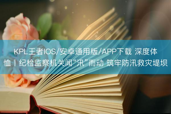KPL王者IOS/安卓通用版/APP下载 深度体恤丨纪检监察机关闻“汛”而动 筑牢防汛救灾堤坝