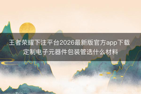 王者荣耀下注平台2026最新版官方app下载 定制电子元器件包装管选什么材料