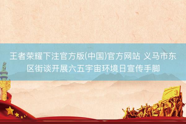 王者荣耀下注官方版(中国)官方网站 义马市东区街谈开展六五宇宙环境日宣传手脚