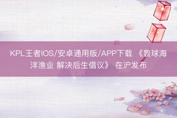 KPL王者IOS/安卓通用版/APP下载 《寰球海洋渔业 解决后生倡议》 在沪发布