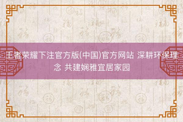 王者荣耀下注官方版(中国)官方网站 深耕环保理念 共建娴雅宜居家园