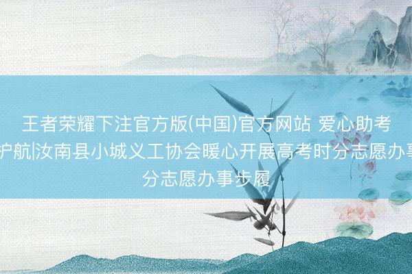 王者荣耀下注官方版(中国)官方网站 爱心助考 为梦护航|汝南县小城义工协会暖心开展高考时分志愿办事步履
