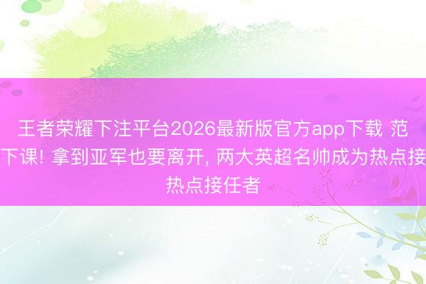 王者荣耀下注平台2026最新版官方app下载 范佩西下课! 拿到亚军也要离开， 两大英超名帅成为热点接任者