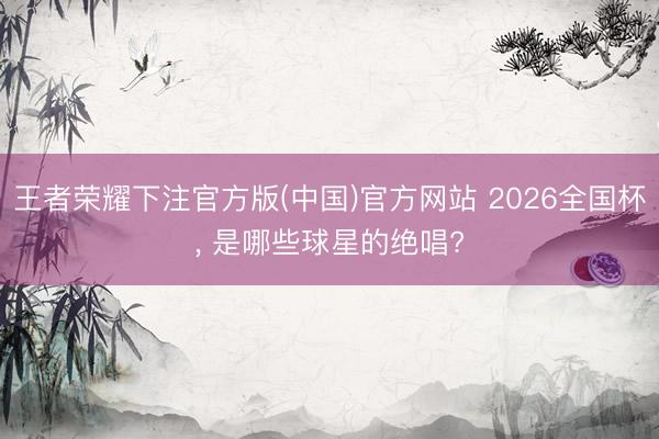 王者荣耀下注官方版(中国)官方网站 2026全国杯， 是哪些球星的绝唱?