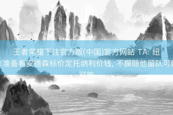 王者荣耀下注官方版(中国)官方网站 TA: 纽卡准备看安德森标价定托纳利价钱， 不摒除他留队可能