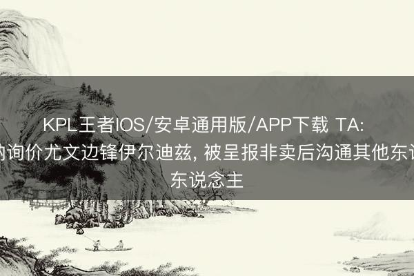 KPL王者IOS/安卓通用版/APP下载 TA: 阿森纳询价尤文边锋伊尔迪兹， 被呈报非卖后沟通其他东说念主
