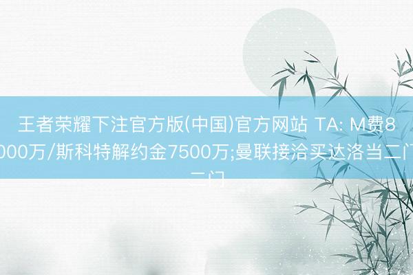 王者荣耀下注官方版(中国)官方网站 TA: M费8000万/斯科特解约金7500万;曼联接洽买达洛当二门