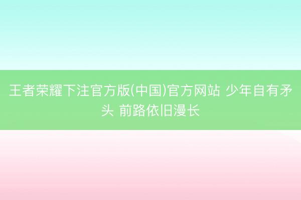 王者荣耀下注官方版(中国)官方网站 少年自有矛头 前路依旧漫长