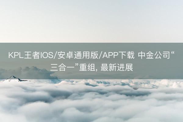 KPL王者IOS/安卓通用版/APP下载 中金公司“三合一”重组， 最新进展