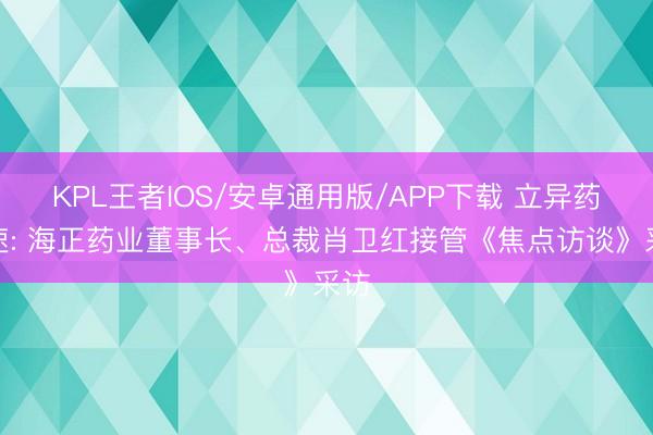 KPL王者IOS/安卓通用版/APP下载 立异药提速: 海正药业董事长、总裁肖卫红接管《焦点访谈》采访