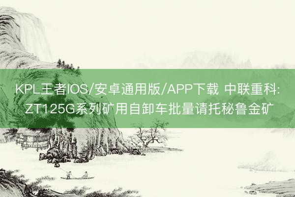KPL王者IOS/安卓通用版/APP下载 中联重科: ZT125G系列矿用自卸车批量请托秘鲁金矿