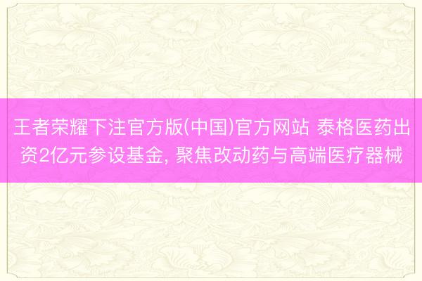 王者荣耀下注官方版(中国)官方网站 泰格医药出资2亿元参设基金， 聚焦改动药与高端医疗器械