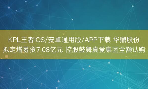 KPL王者IOS/安卓通用版/APP下载 华鼎股份拟定增募资7.08亿元 控股鼓舞真爱集团全额认购