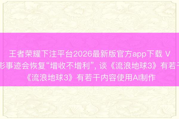 王者荣耀下注平台2026最新版官方app下载 V不雅财报|中国电影事迹会恢复“增收不增利”, 谈《流浪地球3》有若干内容使用AI制作
