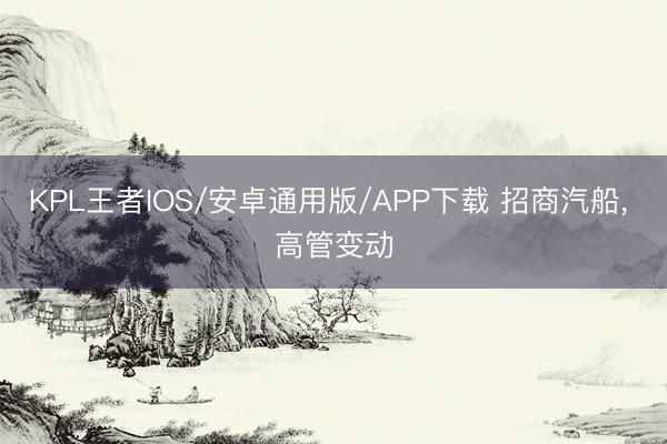 KPL王者IOS/安卓通用版/APP下载 招商汽船， 高管变动