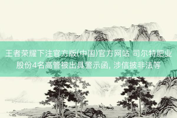 王者荣耀下注官方版(中国)官方网站 司尔特肥业股份4名高管被出具警示函, 涉信披非法等