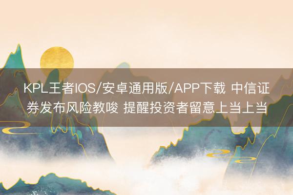KPL王者IOS/安卓通用版/APP下载 中信证券发布风险教唆 提醒投资者留意上当上当