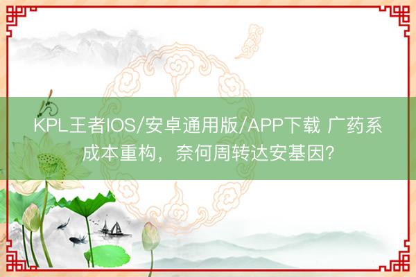 KPL王者IOS/安卓通用版/APP下载 广药系成本重构，奈何周转达安基因？
