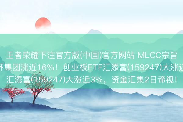 王者荣耀下注官方版(中国)官方网站 MLCC宗旨涨幅进一步扩大，三环集团涨近16%！创业板ETF汇添富(159247)大涨近3%，资金汇集2日谛视！