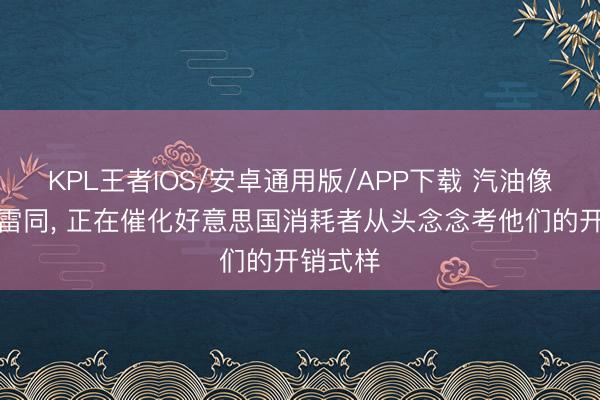 KPL王者IOS/安卓通用版/APP下载 汽油像催化剂雷同， 正在催化好意思国消耗者从头念念考他们的开销式样