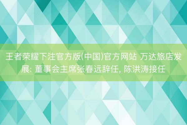 王者荣耀下注官方版(中国)官方网站 万达旅店发展: 董事会主席张春远辞任， 陈洪涛接任