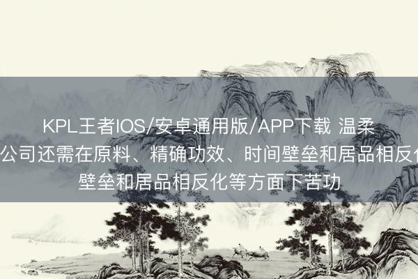 KPL王者IOS/安卓通用版/APP下载 温柔药业: 深圳三浦公司还需在原料、精确功效、时间壁垒和居品相反化等方面下苦功