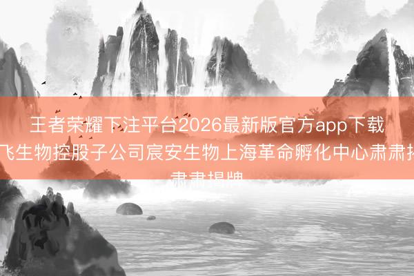 王者荣耀下注平台2026最新版官方app下载 智飞生物控股子公司宸安生物上海革命孵化中心肃肃揭牌