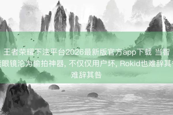 王者荣耀下注平台2026最新版官方app下载 当智能眼镜沦为偷拍神器， 不仅仅用户坏， Rokid也难辞其咎