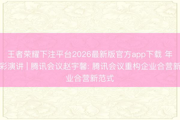 王者荣耀下注平台2026最新版官方app下载 年会精彩演讲 | 腾讯会议赵宇馨: 腾讯会议重构企业合营新范式