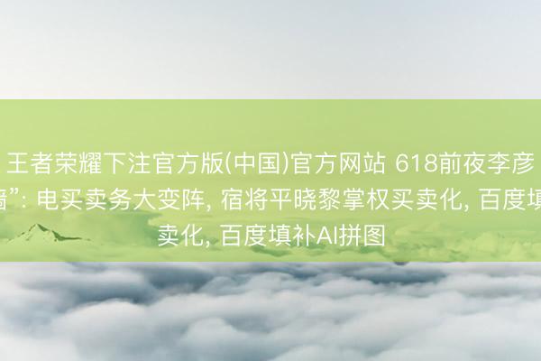 王者荣耀下注官方版(中国)官方网站 618前夜李彦宏再“拆墙”: 电买卖务大变阵， 宿将平晓黎掌权买卖化， 百度填补AI拼图