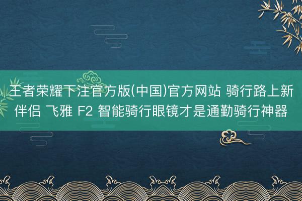 王者荣耀下注官方版(中国)官方网站 骑行路上新伴侣 飞雅 F2 智能骑行眼镜才是通勤骑行神器