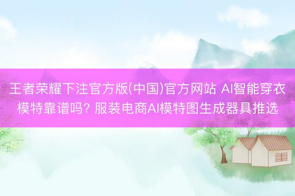 王者荣耀下注官方版(中国)官方网站 AI智能穿衣模特靠谱吗? 服装电商AI模特图生成器具推选