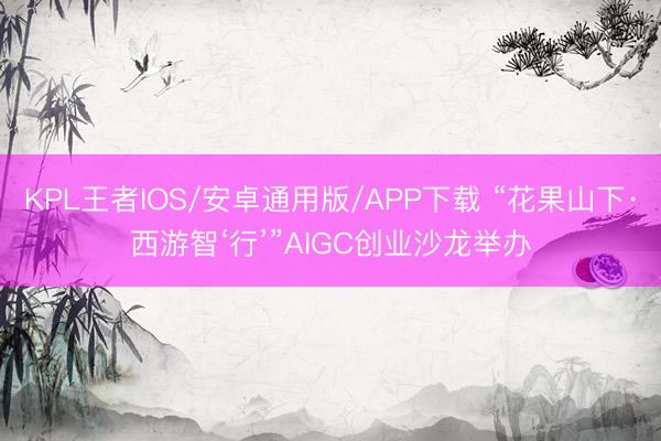 KPL王者IOS/安卓通用版/APP下载 “花果山下·西游智‘行’”AIGC创业沙龙举办