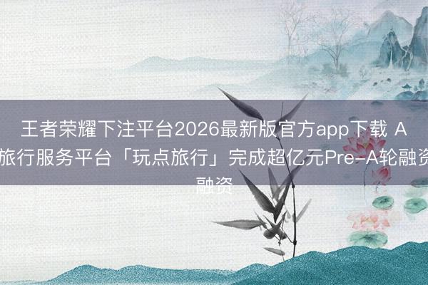 王者荣耀下注平台2026最新版官方app下载 AI旅行服务平台「玩点旅行」完成超亿元Pre-A轮融资