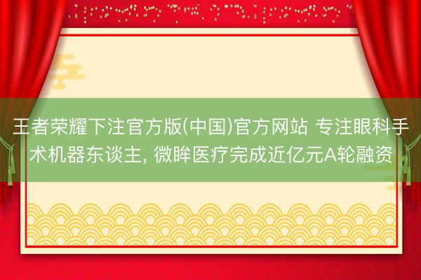 王者荣耀下注官方版(中国)官方网站 专注眼科手术机器东谈主， 微眸医疗完成近亿元A轮融资