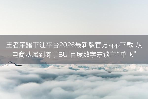 王者荣耀下注平台2026最新版官方app下载 从电商从属到零丁BU 百度数字东谈主“单飞”