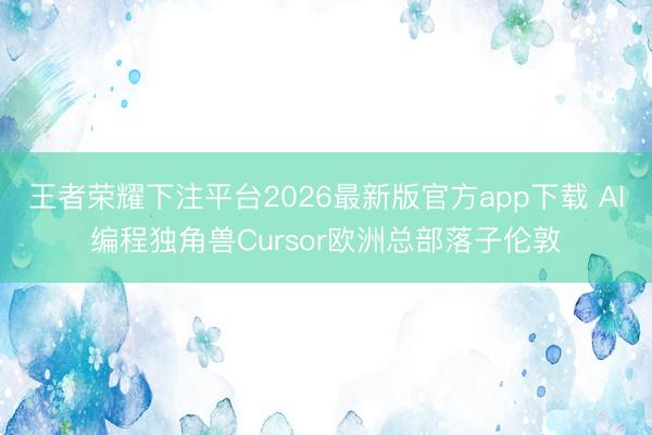 王者荣耀下注平台2026最新版官方app下载 AI编程独角兽Cursor欧洲总部落子伦敦