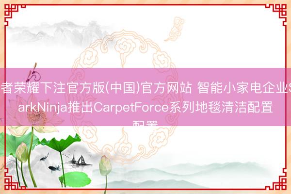 王者荣耀下注官方版(中国)官方网站 智能小家电企业SharkNinja推出CarpetForce系列地毯清洁配置