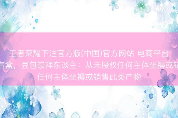 王者荣耀下注官方版(中国)官方网站 电商平台现“AI豆包”盲盒，豆包崇拜东谈主：从未授权任何主体坐褥或销售此类产物