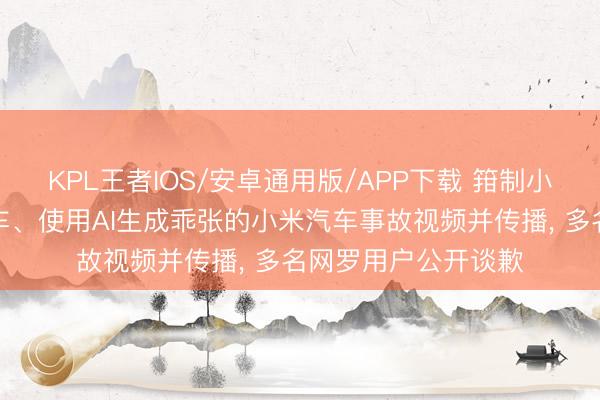 KPL王者IOS/安卓通用版/APP下载 箝制小米公司职工杂乱展车、使用AI生成乖张的小米汽车事故视频并传播, 多名网罗用户公开谈歉