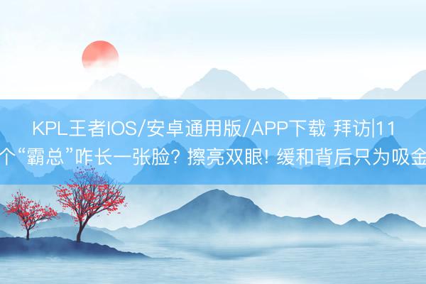 KPL王者IOS/安卓通用版/APP下载 拜访|11个“霸总”咋长一张脸? 擦亮双眼! 缓和背后只为吸金