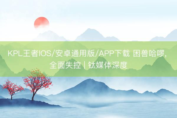 KPL王者IOS/安卓通用版/APP下载 困兽哈啰， 全面失控 | 钛媒体深度