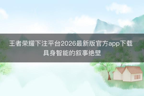 王者荣耀下注平台2026最新版官方app下载 具身智能的叙事绝壁