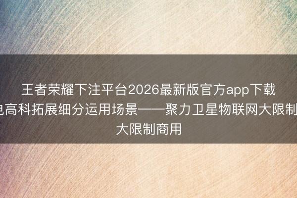 王者荣耀下注平台2026最新版官方app下载 国电高科拓展细分运用场景——聚力卫星物联网大限制商用