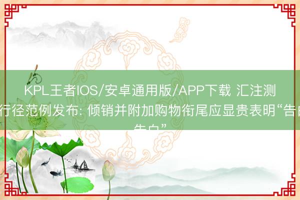 KPL王者IOS/安卓通用版/APP下载 汇注测评行径范例发布: 倾销并附加购物衔尾应显贵表明“告白”