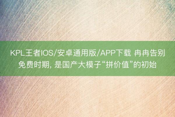 KPL王者IOS/安卓通用版/APP下载 冉冉告别免费时期， 是国产大模子“拼价值”的初始