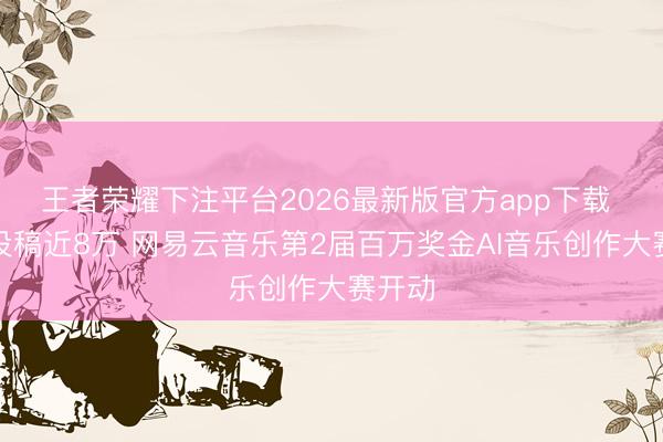 王者荣耀下注平台2026最新版官方app下载 乐评投稿近8万 网易云音乐第2届百万奖金AI音乐创作大赛开动