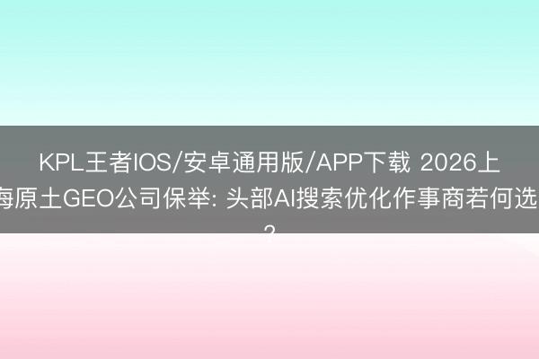 KPL王者IOS/安卓通用版/APP下载 2026上海原土GEO公司保举: 头部AI搜索优化作事商若何选?