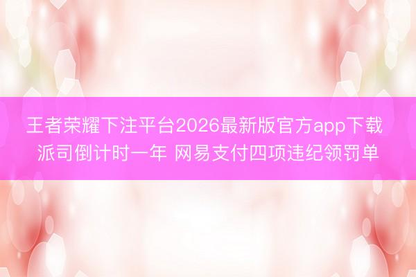 王者荣耀下注平台2026最新版官方app下载 派司倒计时一年 网易支付四项违纪领罚单