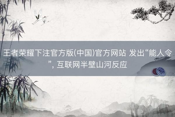 王者荣耀下注官方版(中国)官方网站 发出“能人令”， 互联网半壁山河反应